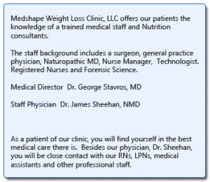 Medshape Weight Loss Clinic, LLC offers our patients the knowledge of a trained medical staff and Nutrition consultants. The staff background includes a surgeon, general practice physician, Naturopathic MD, Nurse Manager, Technologist. Registered Nurses and Forensic Science. Medical Director Dr. George Stavros, MD Staff Physician Dr. James Sheehan, NMD As a patient of our clinic, you will find yourself in the best medical care there is. Besides our physician, Dr. Sheehan, you will be close contact with our RNs, LPNs, medical assistants and other professional staff.